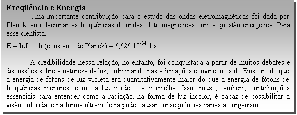 Caixa de texto: Freqüência e Energia  	Uma importante contribuição para o estudo das ondas eletromagnéticas foi dada por Planck, ao relacionar as freqüências de ondas eletromagnéticas com a questão energética. Para esse cientista,   E = h.f      h (constante de Planck) = 6,626.10-34 J.s    A credibilidade nessa relação, no entanto, foi conquistada a partir de muitos debates e discussões sobre a natureza da luz, culminando nas afirmações convincentes de Einstein, de que a energia de fótons de luz violeta era quantitativamente maior do que a energia de fótons de freqüências menores, como a luz verde e a vermelha. Isso trouxe, também, contribuições essenciais para entender como a radiação, na forma de luz incolor, é capaz de possibilitar a visão colorida, e na forma ultravioletra pode causar conseqüências várias ao organismo.